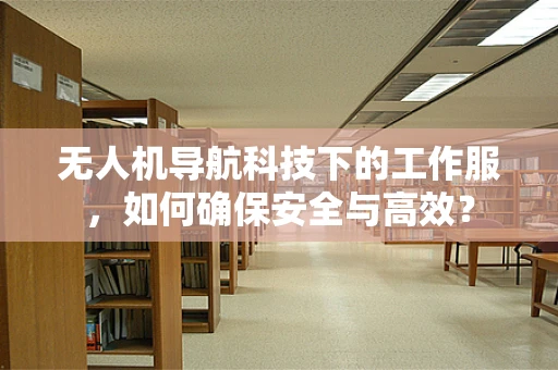 无人机导航科技下的工作服，如何确保安全与高效？