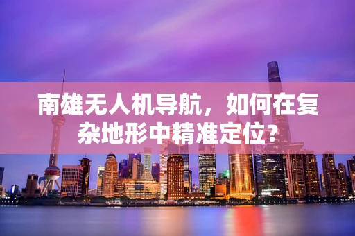 南雄无人机导航，如何在复杂地形中精准定位？