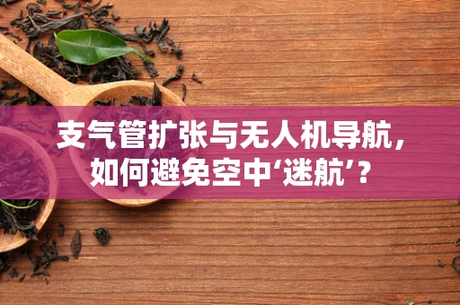 支气管扩张与无人机导航，如何避免空中‘迷航’？