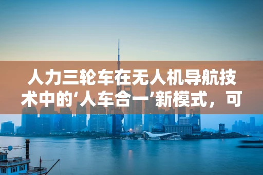 人力三轮车在无人机导航技术中的‘人车合一’新模式，可行性与挑战何在？