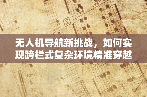 无人机导航新挑战，如何实现跨栏式复杂环境精准穿越？
