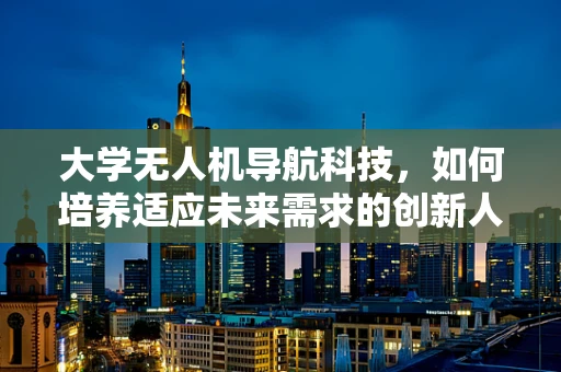 大学无人机导航科技，如何培养适应未来需求的创新人才？