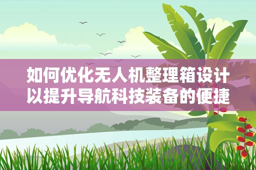 如何优化无人机整理箱设计以提升导航科技装备的便捷性与安全性？