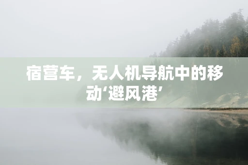 宿营车，无人机导航中的移动‘避风港’
