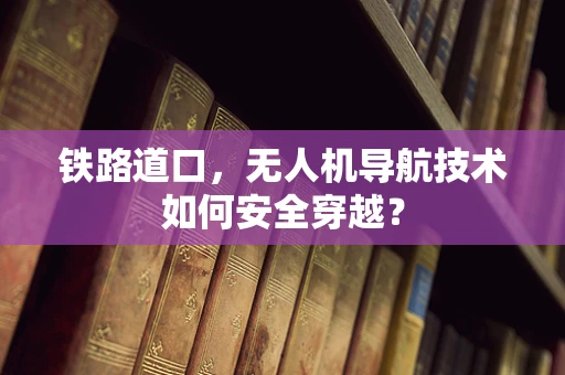 铁路道口，无人机导航技术如何安全穿越？