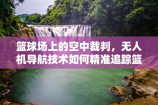 篮球场上的空中裁判，无人机导航技术如何精准追踪篮球轨迹？
