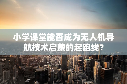 小学课堂能否成为无人机导航技术启蒙的起跑线？