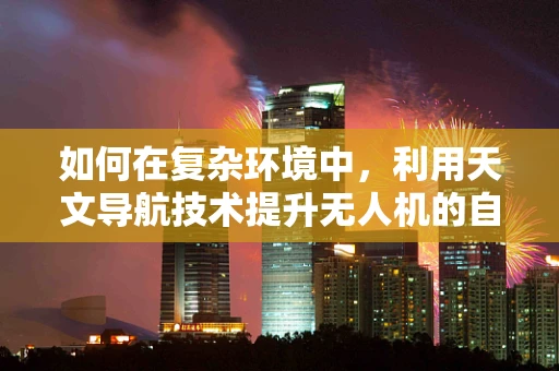 如何在复杂环境中，利用天文导航技术提升无人机的自主导航能力？