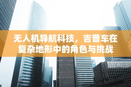 无人机导航科技，吉普车在复杂地形中的角色与挑战