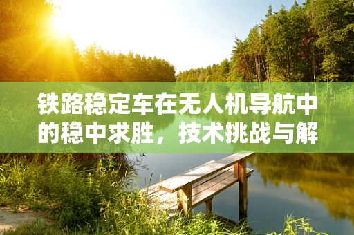 铁路稳定车在无人机导航中的稳中求胜，技术挑战与解决方案