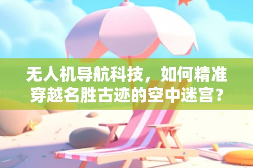 无人机导航科技，如何精准穿越名胜古迹的空中迷宫？