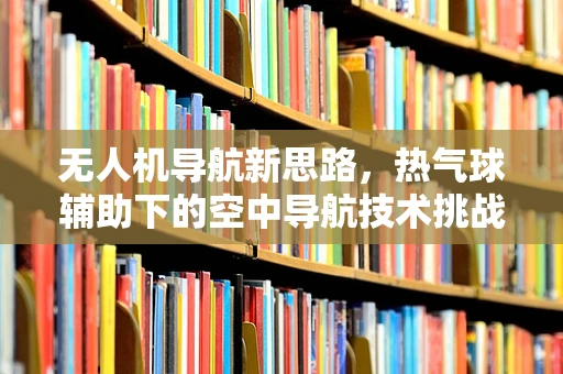 无人机导航新思路，热气球辅助下的空中导航技术挑战与机遇？