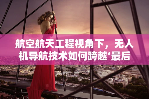 航空航天工程视角下，无人机导航技术如何跨越‘最后几米’的挑战？