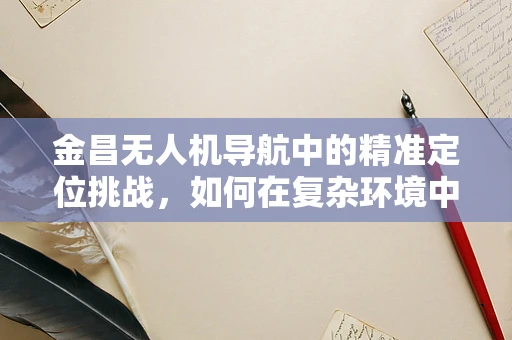 金昌无人机导航中的精准定位挑战，如何在复杂环境中实现高精度导航？