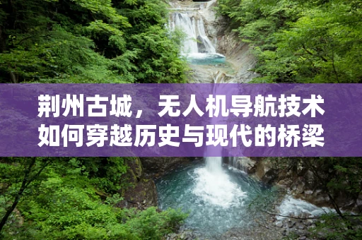 荆州古城，无人机导航技术如何穿越历史与现代的桥梁？