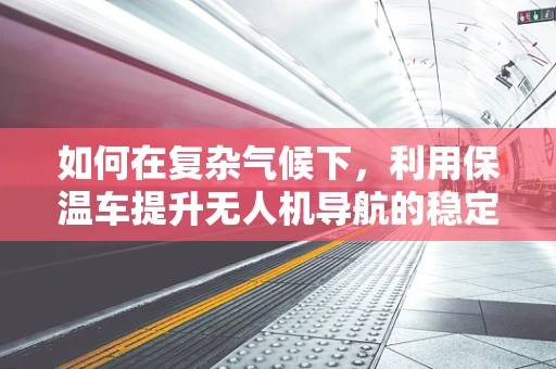 如何在复杂气候下，利用保温车提升无人机导航的稳定性和效率？