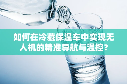 如何在冷藏保温车中实现无人机的精准导航与温控？