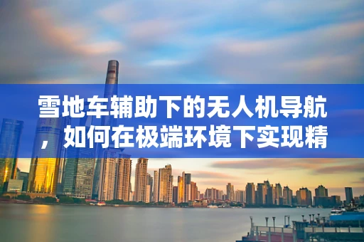 雪地车辅助下的无人机导航，如何在极端环境下实现精准定位？