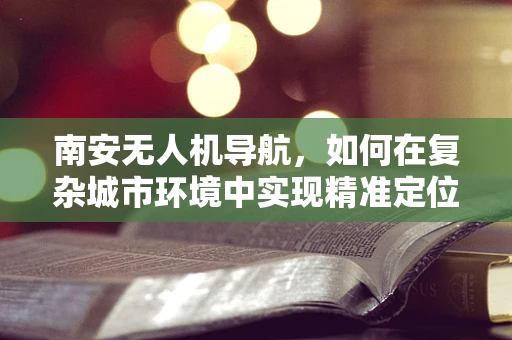 南安无人机导航，如何在复杂城市环境中实现精准定位？