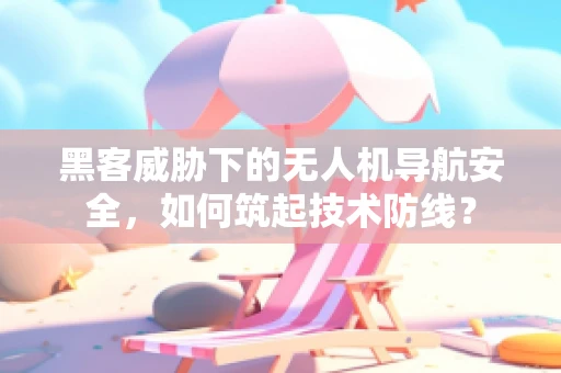 黑客威胁下的无人机导航安全，如何筑起技术防线？
