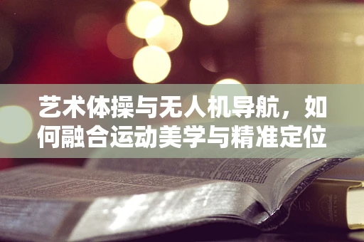 艺术体操与无人机导航，如何融合运动美学与精准定位？