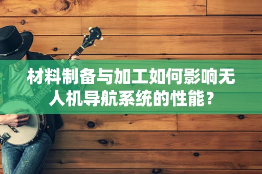 材料制备与加工如何影响无人机导航系统的性能？