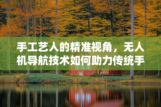 手工艺人的精准视角，无人机导航技术如何助力传统手艺的现代传承？