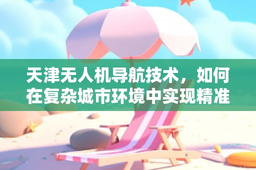 天津无人机导航技术，如何在复杂城市环境中实现精准定位？