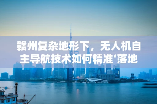赣州复杂地形下，无人机自主导航技术如何精准‘落地’？