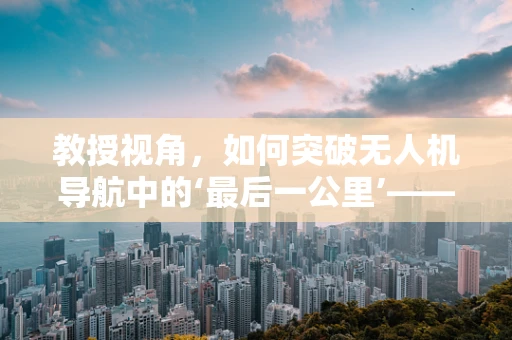 教授视角，如何突破无人机导航中的‘最后一公里’——精准定位与避障技术的瓶颈？