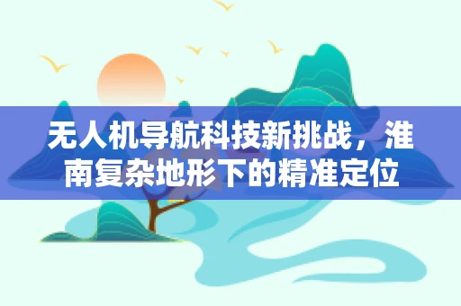 无人机导航科技新挑战，淮南复杂地形下的精准定位