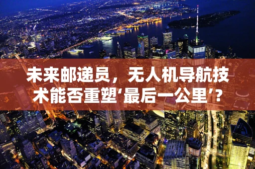 未来邮递员，无人机导航技术能否重塑‘最后一公里’？