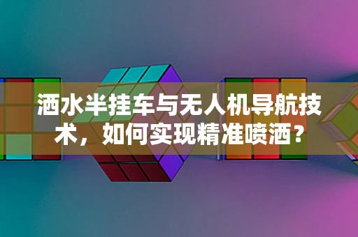 洒水半挂车与无人机导航技术，如何实现精准喷洒？
