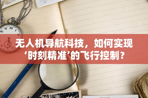 无人机导航科技，如何实现‘时刻精准’的飞行控制？
