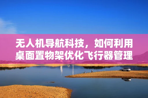 无人机导航科技，如何利用桌面置物架优化飞行器管理？