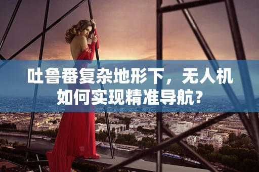 吐鲁番复杂地形下，无人机如何实现精准导航？