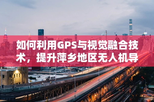 如何利用GPS与视觉融合技术，提升萍乡地区无人机导航的精准度？
