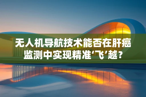 无人机导航技术能否在肝癌监测中实现精准‘飞’越？