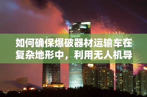 如何确保爆破器材运输车在复杂地形中，利用无人机导航技术安全穿越？