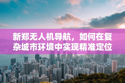 新郑无人机导航，如何在复杂城市环境中实现精准定位？