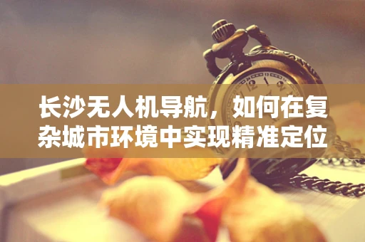 长沙无人机导航，如何在复杂城市环境中实现精准定位？