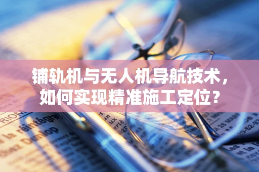 铺轨机与无人机导航技术，如何实现精准施工定位？