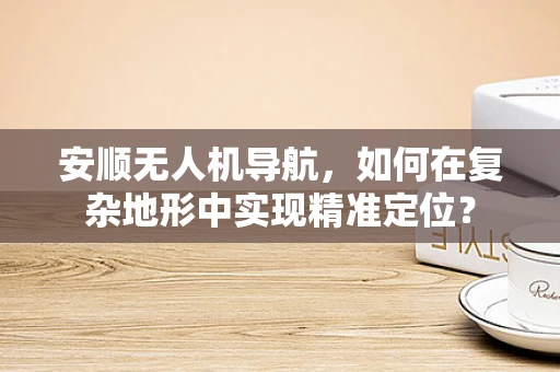 安顺无人机导航，如何在复杂地形中实现精准定位？