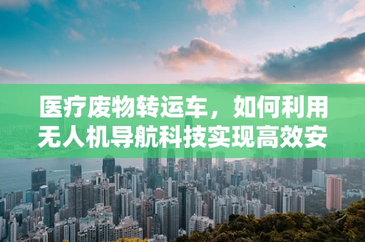 医疗废物转运车，如何利用无人机导航科技实现高效安全转运？