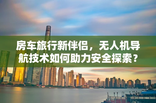 房车旅行新伴侣，无人机导航技术如何助力安全探索？