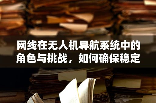 网线在无人机导航系统中的角色与挑战，如何确保稳定连接？