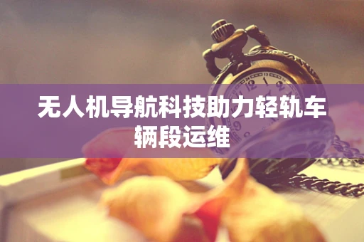 无人机导航科技助力轻轨车辆段运维