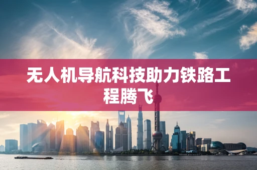 无人机导航科技助力铁路工程腾飞