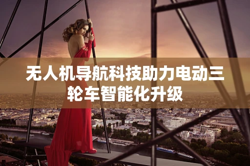 无人机导航科技助力电动三轮车智能化升级