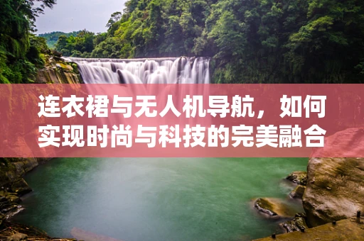 连衣裙与无人机导航，如何实现时尚与科技的完美融合？